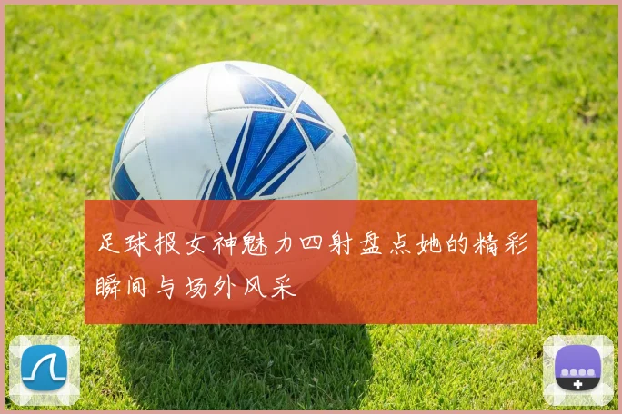 足球报女神魅力四射盘点她的精彩瞬间与场外风采