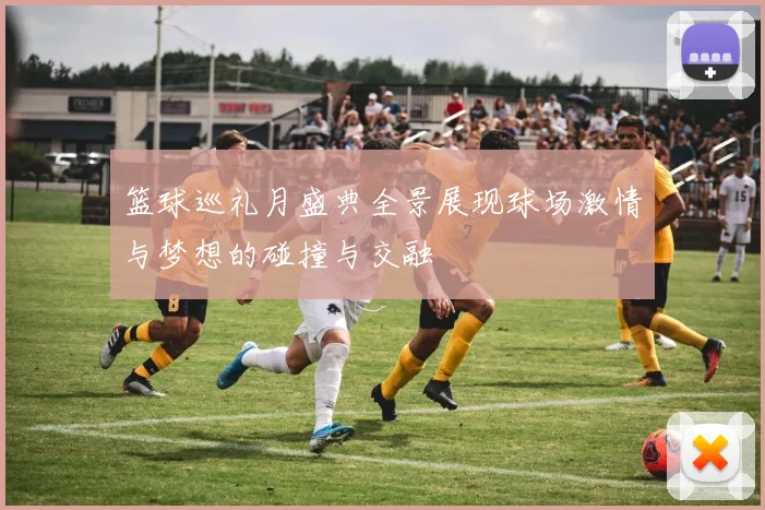 篮球巡礼月盛典全景展现球场激情与梦想的碰撞与交融