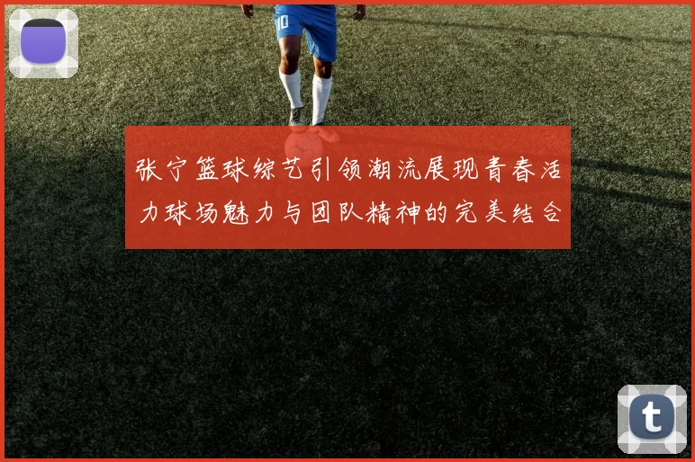 张宁篮球综艺引领潮流展现青春活力球场魅力与团队精神的完美结合