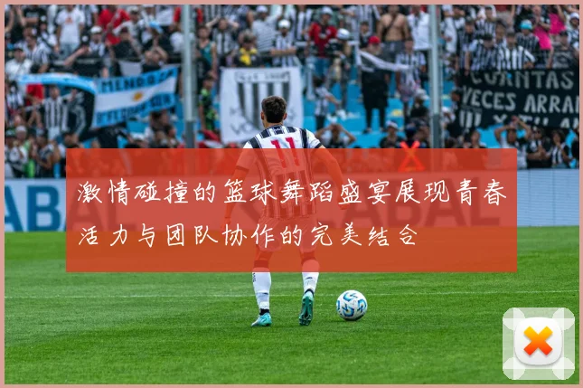 激情碰撞的篮球舞蹈盛宴展现青春活力与团队协作的完美结合