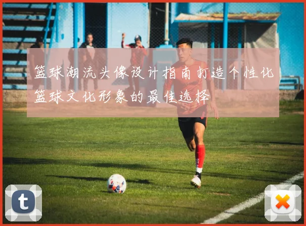 篮球潮流头像设计指南打造个性化篮球文化形象的最佳选择