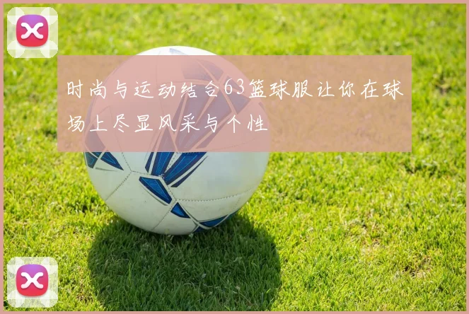 时尚与运动结合63篮球服让你在球场上尽显风采与个性