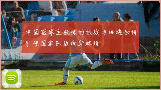 中国篮球主教练的挑战与机遇如何引领国家队迈向新辉煌